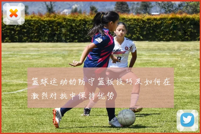 篮球运动的防守篮板技巧及如何在激烈对抗中保持优势