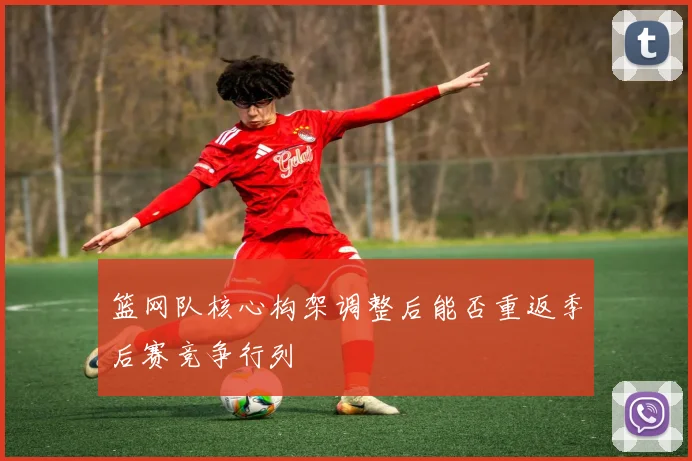 篮网队核心构架调整后能否重返季后赛竞争行列