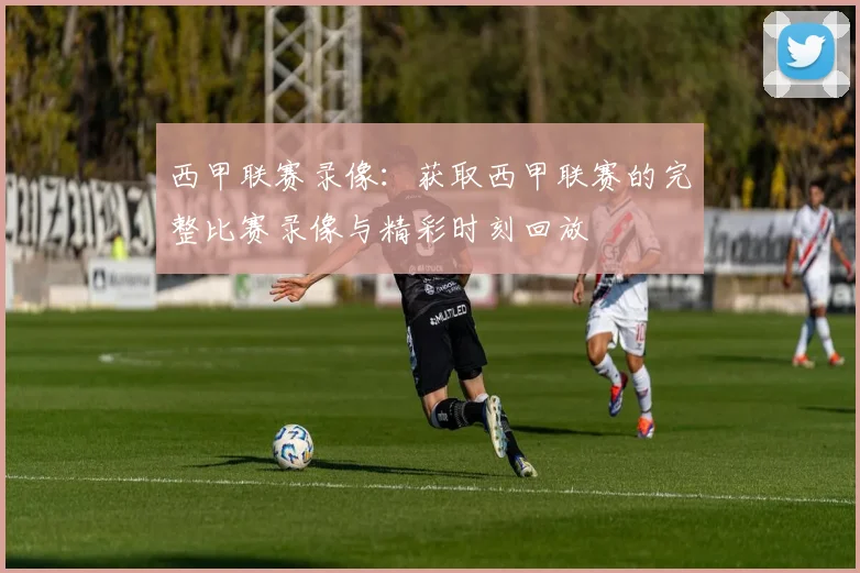 西甲联赛录像：获取西甲联赛的完整比赛录像与精彩时刻回放