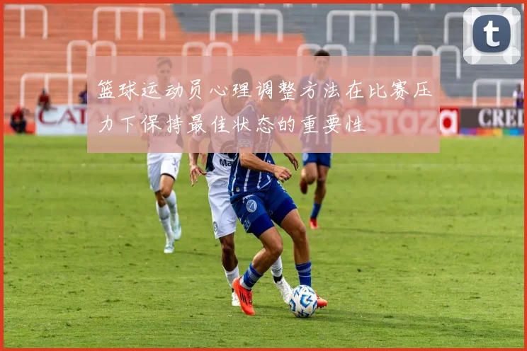 篮球运动员心理调整方法在比赛压力下保持最佳状态的重要性