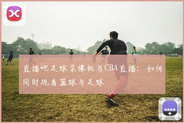 直播吧足球录像机与CBA直播:如何同时观看篮球与足球