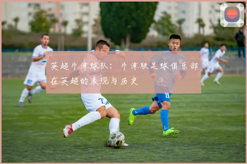 英超牛津球队:牛津联足球俱乐部在英超的表现与历史